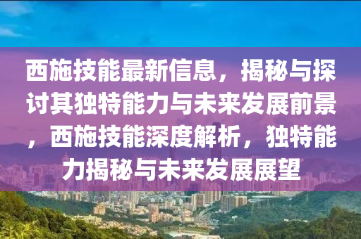 西施技能最新信息，揭秘與探討其獨(dú)特能力與未來發(fā)展前景，西施技能深度解析，獨(dú)特能力揭秘與未來發(fā)展展望