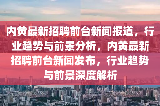 內(nèi)黃最新招聘前臺新聞報(bào)道，行業(yè)趨勢與前景分析，內(nèi)黃最新招聘前臺新聞發(fā)布，行業(yè)趨勢與前景深度解析