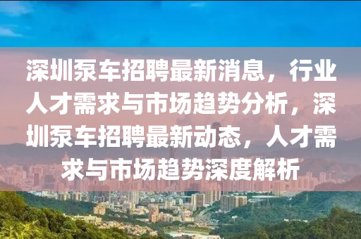 深圳泵車招聘最新消息，行業(yè)人才需求與市場趨勢分析，深圳泵車招聘最新動(dòng)態(tài)，人才需求與市場趨勢深度解析