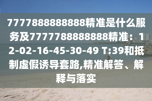 7777888888888精準(zhǔn)是什么服務(wù)及7777788888888精準(zhǔn)：12-02-16-45-30-49 T:39和抵制虛假誘導(dǎo)套路,精準(zhǔn)解答、解釋與落實(shí)