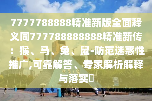 7777788888精準(zhǔn)新版全面釋義同777788888888精準(zhǔn)新傳：猴、馬、兔、鼠-防范迷惑性推廣,可靠解答、專家解析解釋與落實(shí)?