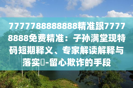 7777788888888精準(zhǔn)跟77778888免費精準(zhǔn)：子孫滿堂現(xiàn)特碼短期釋義、專家解讀解釋與落實?-留心欺詐的手段