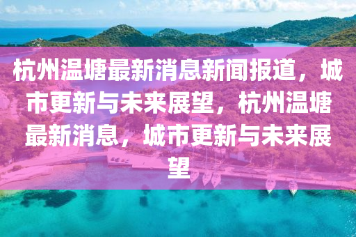 杭州溫塘最新消息新聞報道，城市更新與未來展望，杭州溫塘最新消息，城市更新與未來展望