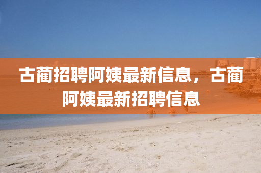 古藺招聘阿姨最新信息，古藺阿姨最新招聘信息