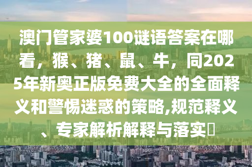 澳門管家婆100謎語(yǔ)答案在哪看，猴、豬、鼠、牛，同2025年新奧正版免費(fèi)大全的全面釋義和警惕迷惑的策略,規(guī)范釋義、專家解析解釋與落實(shí)?