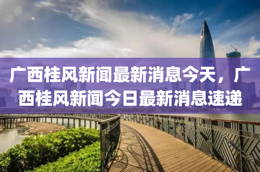 廣西桂風(fēng)新聞最新消息今天，廣西桂風(fēng)新聞今日最新消息速遞