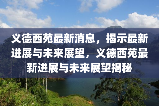 義德西苑最新消息，揭示最新進(jìn)展與未來展望，義德西苑最新進(jìn)展與未來展望揭秘