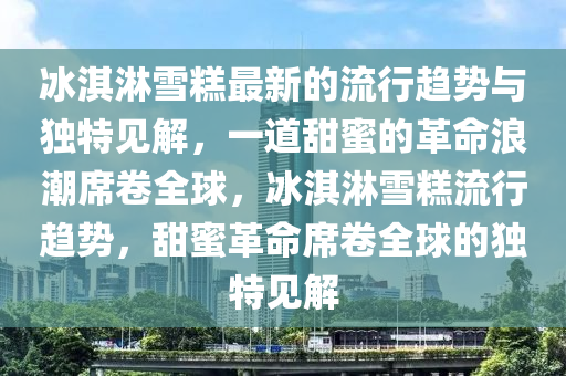 冰淇淋雪糕最新的流行趨勢與獨特見解，一道甜蜜的革命浪潮席卷全球，冰淇淋雪糕流行趨勢，甜蜜革命席卷全球的獨特見解