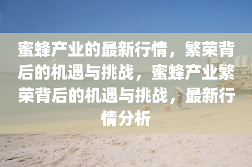 蜜蜂產(chǎn)業(yè)的最新行情，繁榮背后的機(jī)遇與挑戰(zhàn)，蜜蜂產(chǎn)業(yè)繁榮背后的機(jī)遇與挑戰(zhàn)，最新行情分析山東水清源環(huán)保科技有限公司