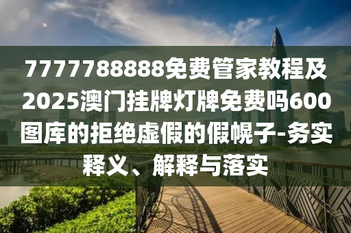 7777788888免費(fèi)管家教程山東水清源環(huán)?？萍加邢薰炯?025澳門掛牌燈牌免費(fèi)嗎600圖庫(kù)的拒絕虛假的假幌子-務(wù)實(shí)釋義、解釋與落實(shí)