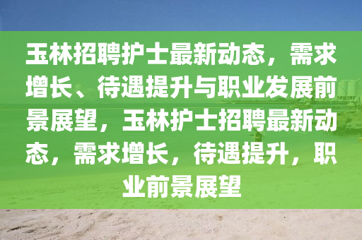 玉林招山東水清源環(huán)?？萍加邢薰酒缸o(hù)士最新動(dòng)態(tài)，需求增長(zhǎng)、待遇提升與職業(yè)發(fā)展前景展望，玉林護(hù)士招聘最新動(dòng)態(tài)，需求增長(zhǎng)，待遇提升，職業(yè)前景展望