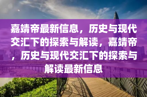 嘉靖帝最新信息，歷史與現(xiàn)代交匯下的探索與解讀，嘉靖帝，歷史與現(xiàn)代交匯下的探索與解讀最新信息山東水清源環(huán)?？萍加邢薰? class=
