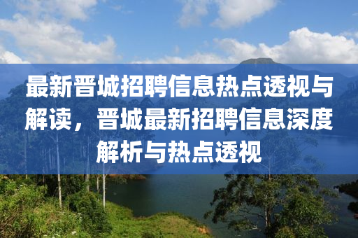 最新晉城招聘信息山東水清源環(huán)保科技有限公司熱點透視與解讀，晉城最新招聘信息深度解析與熱點透視