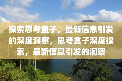 探索思考盒子，最新信息引發(fā)的深度洞察，思考盒子深度探索，最新信息引發(fā)的洞察山東水清源環(huán)?？萍加邢薰? class=