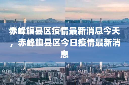 赤山東水清源環(huán)?？萍加邢薰痉迤炜h區(qū)疫情最新消息今天，赤峰旗縣區(qū)今日疫情最新消息
